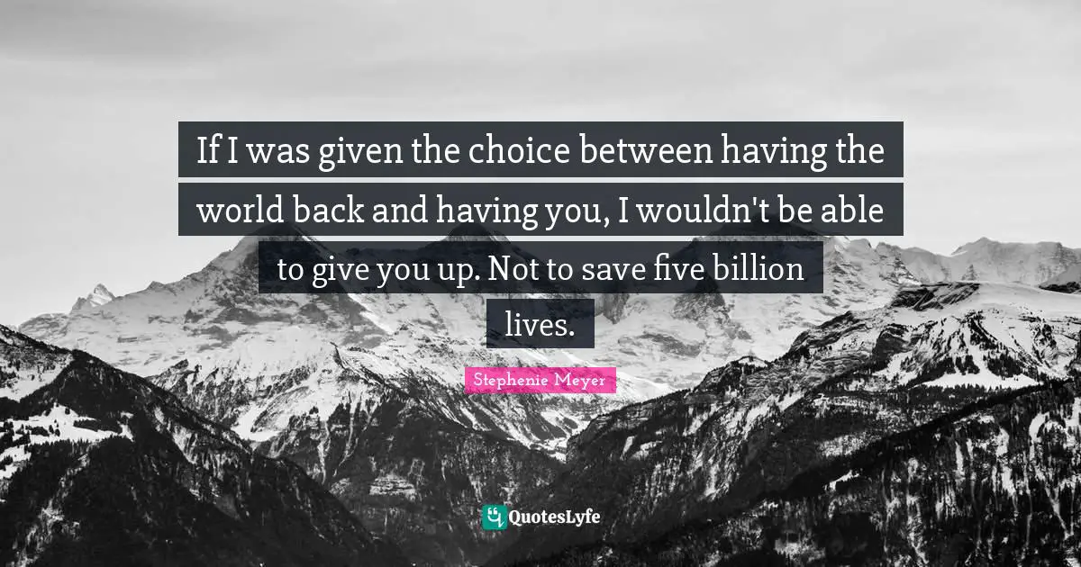 If I was given the choice between having the world back and having you, I wouldn't be able to give you up. Not to save five billion lives.