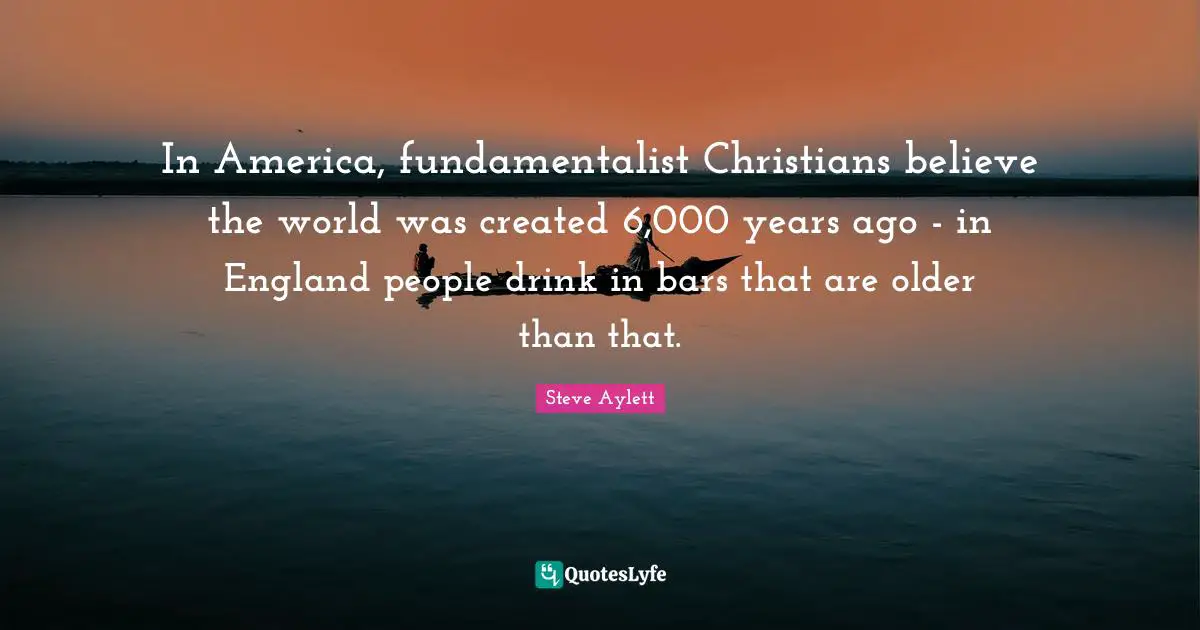 Fundamentalist Quotes: "In America, fundamentalist Christians believe the world was created 6,000 years ago - in England people drink in bars that are older than that."