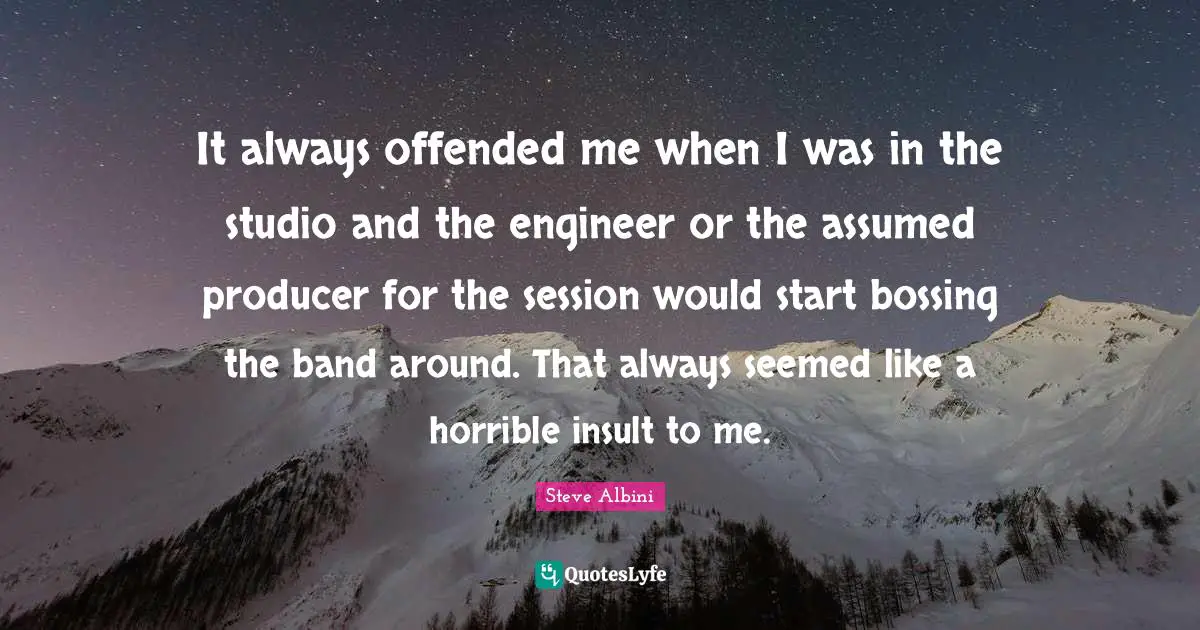 It always offended me when I was in the studio and the engineer or the assumed producer for the session would start bossing the band around. That always seemed like a horrible insult to me.