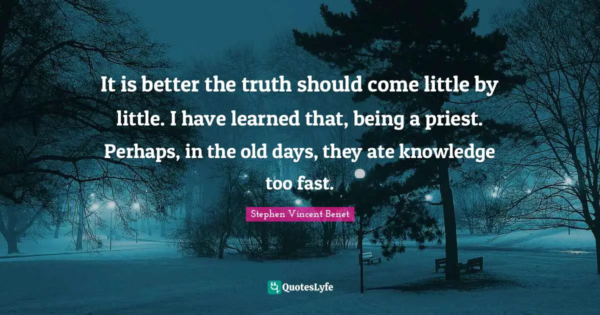 It is better the truth should come little by little. I have learned that, being a priest. Perhaps, in the old days, they ate knowledge too fast.