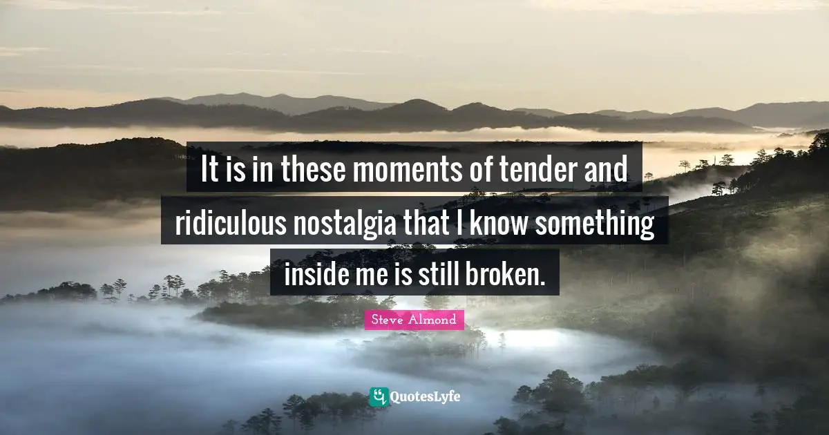 It is in these moments of tender and ridiculous nostalgia that I know something inside me is still broken.