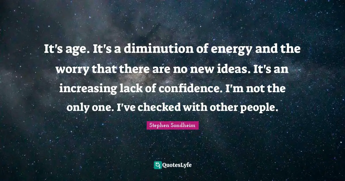 It's age. It's a diminution of energy and the worry that there are no new ideas. It's an increasing lack of confidence. I'm not the only one. I've checked with other people.