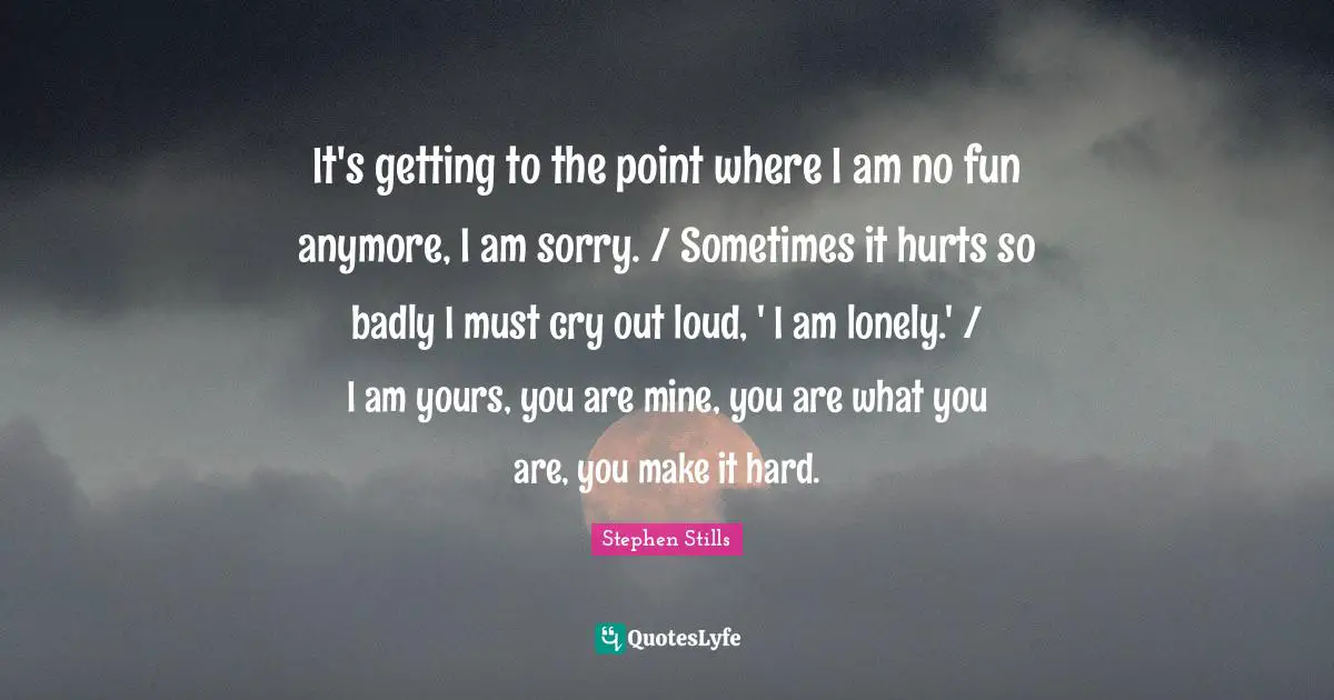 It's getting to the point where I am no fun anymore, I am sorry. / Sometimes it hurts so badly I must cry out loud, ' I am lonely.' / I am yours, you are mine, you are what you are, you make it hard.