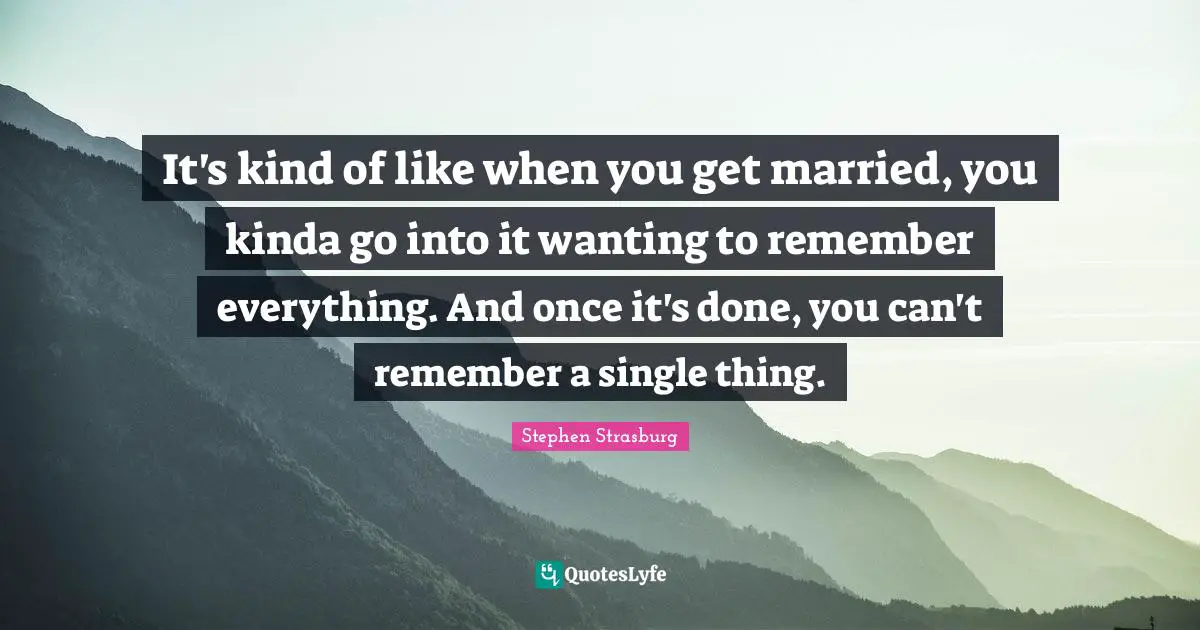 It's kind of like when you get married, you kinda go into it wanting to remember everything. And once it's done, you can't remember a single thing.