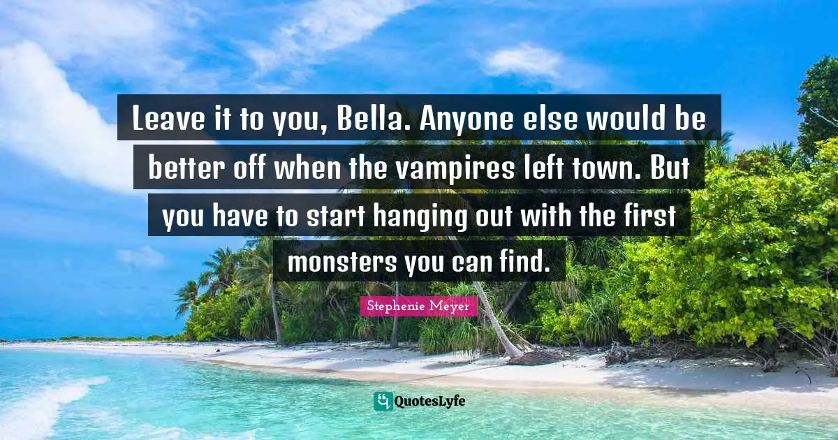 Leave it to you, Bella. Anyone else would be better off when the vampires left town. But you have to start hanging out with the first monsters you can find.