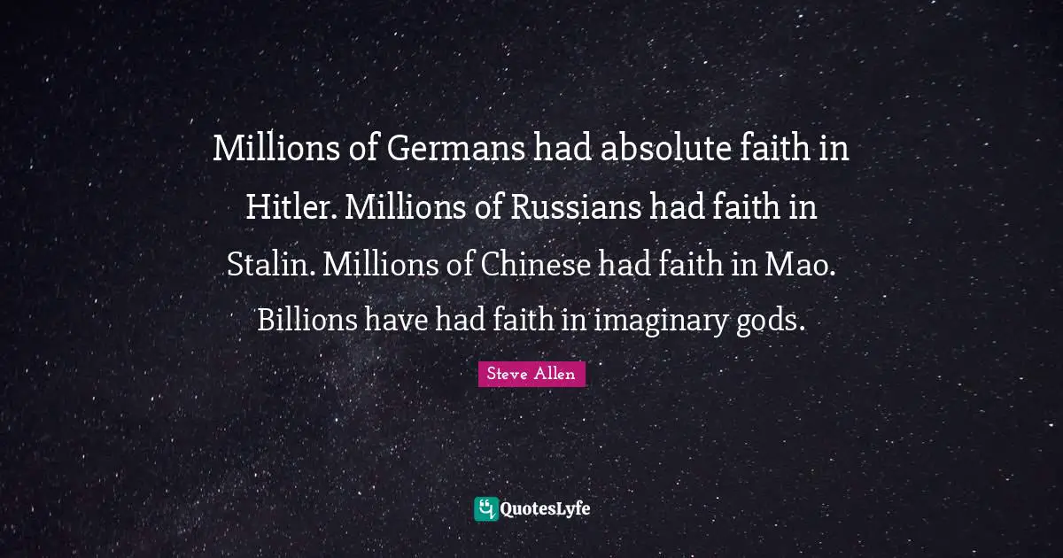 Millions of Germans had absolute faith in Hitler. Millions of Russians had faith in Stalin. Millions of Chinese had faith in Mao. Billions have had faith in imaginary gods.