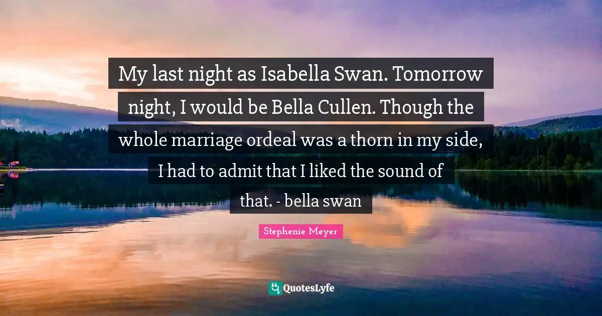 Stephenie Meyer Quotes: "My last night as Isabella Swan. Tomorrow night, I would be Bella Cullen. Though the whole marriage ordeal was a thorn in my side, I had to admit that I liked the sound of that. - bella swan"
