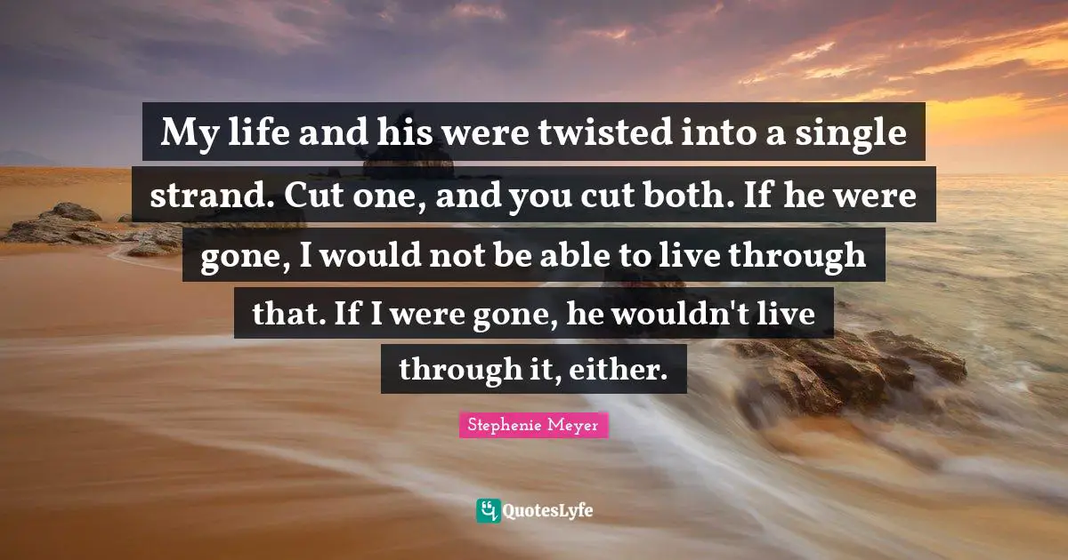 Stephenie Meyer Quotes: "My life and his were twisted into a single strand. Cut one, and you cut both. If he were gone, I would not be able to live through that. If I were gone, he wouldn't live through it, either."