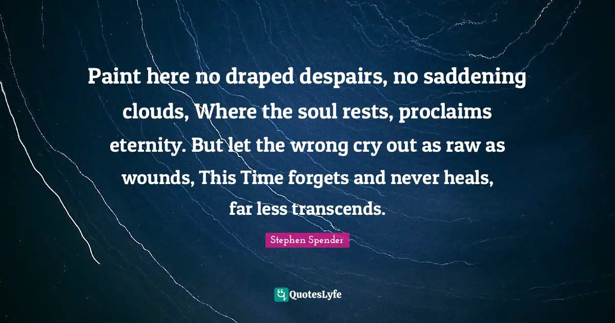 Paint here no draped despairs, no saddening clouds, Where the soul rests, proclaims eternity. But let the wrong cry out as raw as wounds, This Time forgets and never heals, far less transcends.