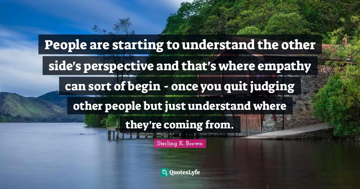 People are starting to understand the other side's perspective and that's where empathy can sort of begin - once you quit judging other people but just understand where they're coming from.