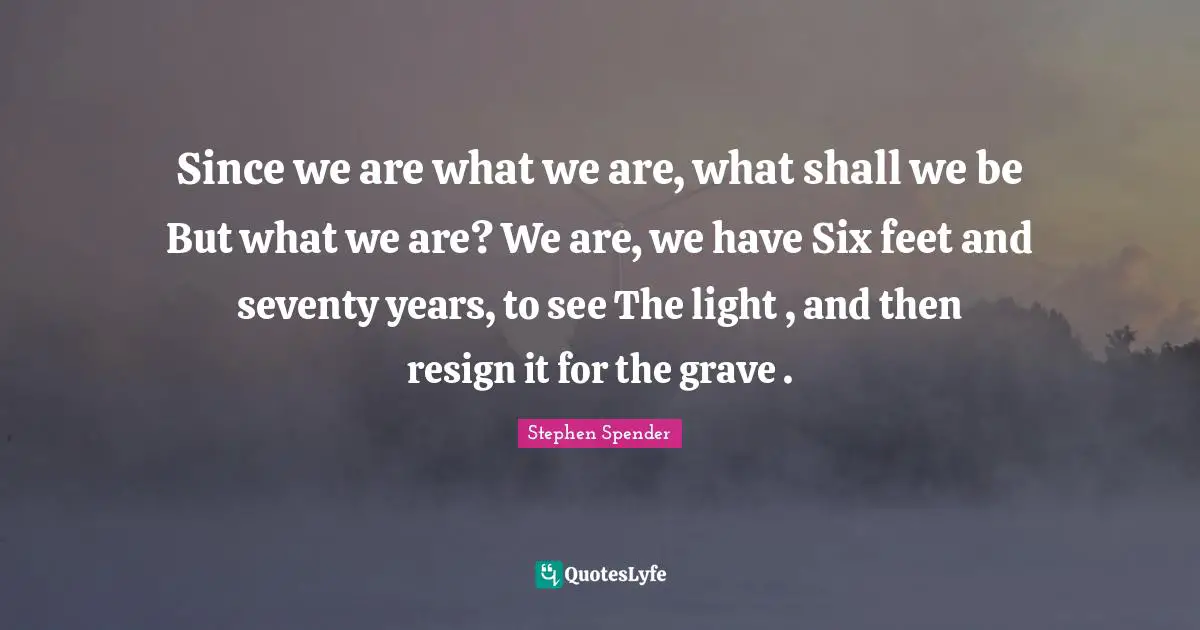 Since we are what we are, what shall we be But what we are? We are, we have Six feet and seventy years, to see The light , and then resign it for the grave .