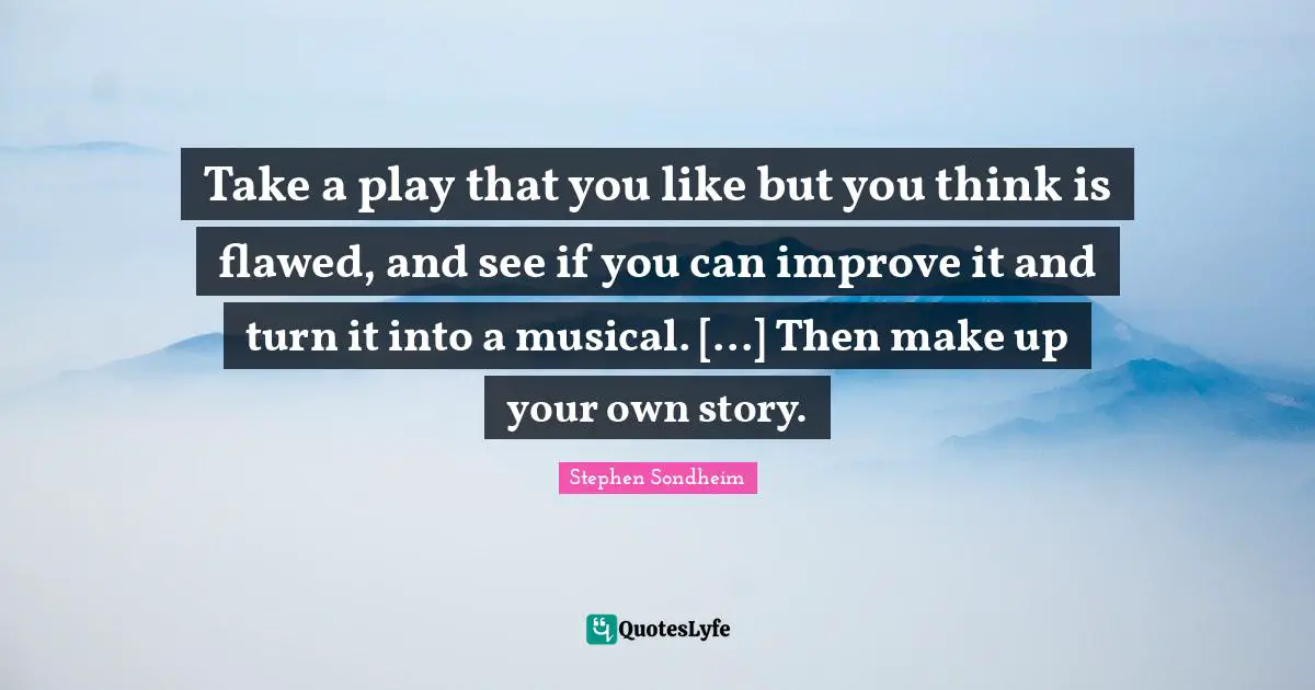 Take a play that you like but you think is flawed, and see if you can improve it and turn it into a musical. [...] Then make up your own story.