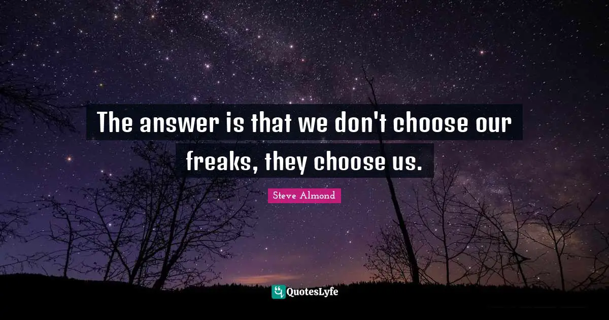 The answer is that we don't choose our freaks, they choose us.