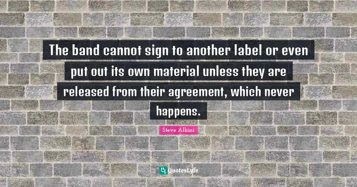 The band cannot sign to another label or even put out its own material unless they are released from their agreement, which never happens.
