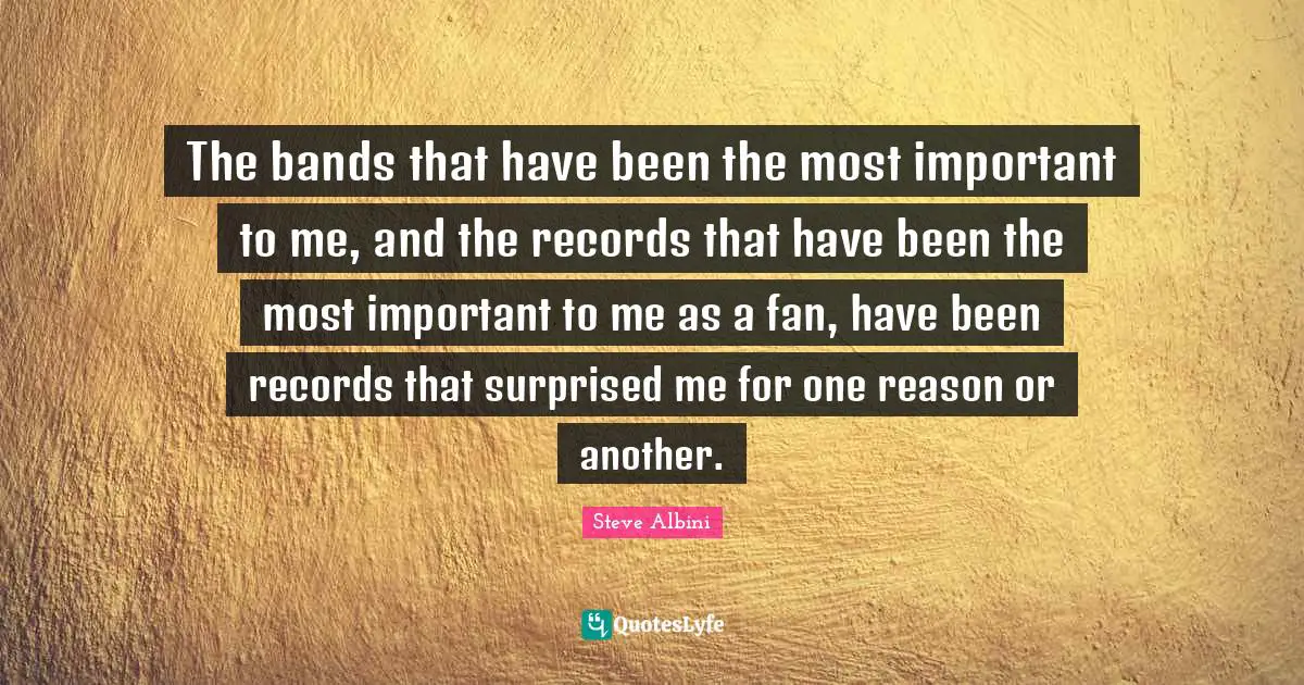 The bands that have been the most important to me, and the records that have been the most important to me as a fan, have been records that surprised me for one reason or another.