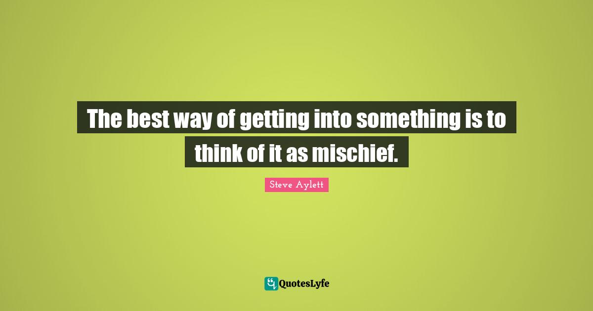 The best way of getting into something is to think of it as mischief.