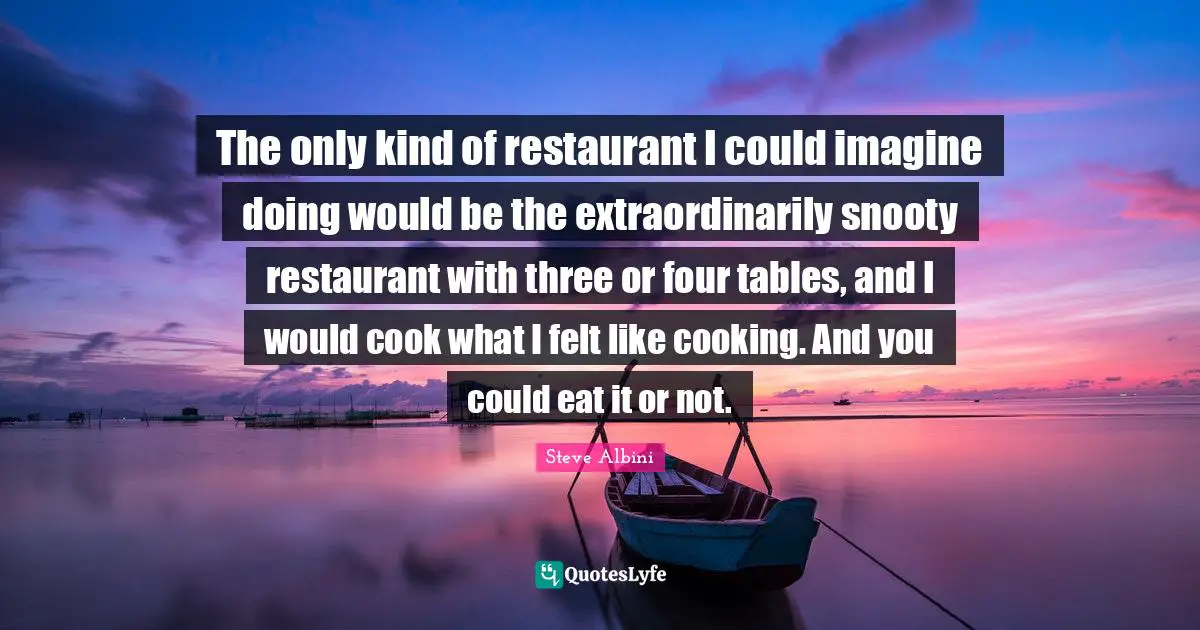 The only kind of restaurant I could imagine doing would be the extraordinarily snooty restaurant with three or four tables, and I would cook what I felt like cooking. And you could eat it or not.