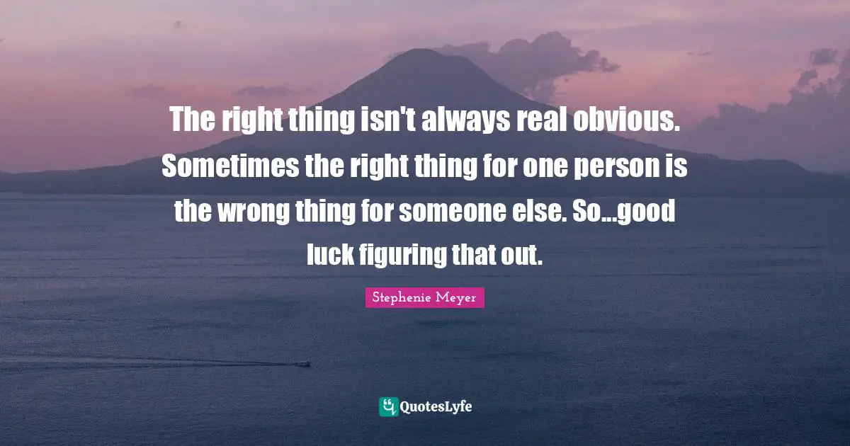The right thing isn't always real obvious. Sometimes the right thing for one person is the wrong thing for someone else. So...good luck figuring that out.