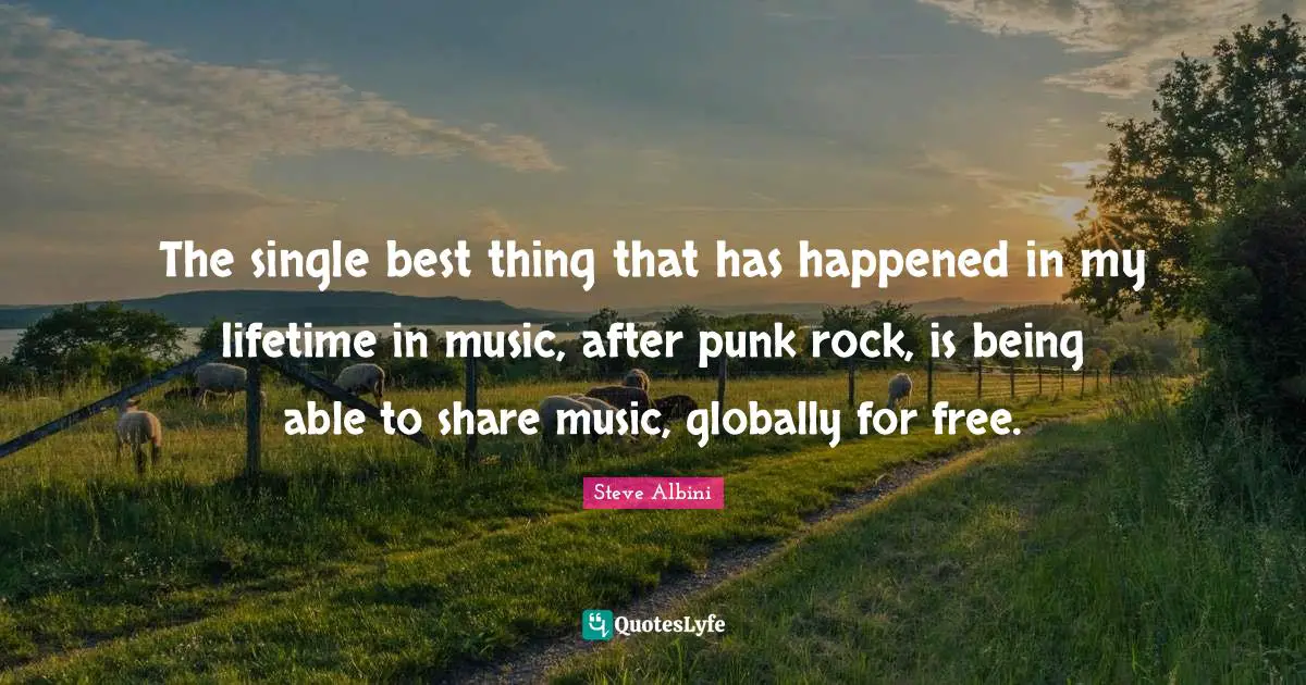 The single best thing that has happened in my lifetime in music, after punk rock, is being able to share music, globally for free.