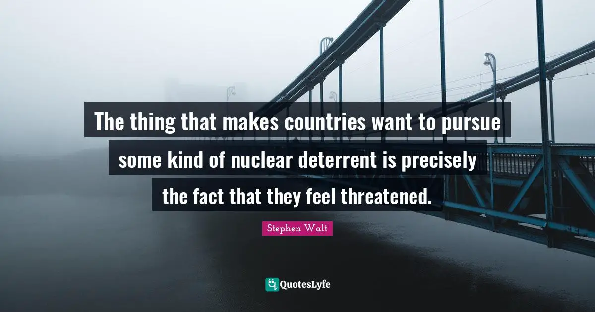 The thing that makes countries want to pursue some kind of nuclear deterrent is precisely the fact that they feel threatened.