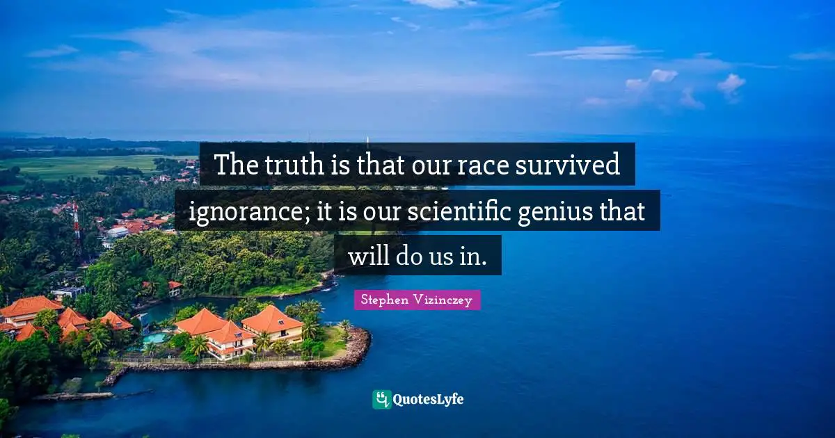 The truth is that our race survived ignorance; it is our scientific genius that will do us in.