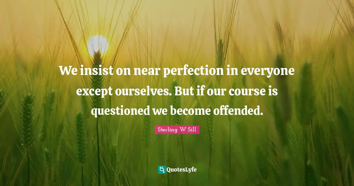 We insist on near perfection in everyone except ourselves. But if our course is questioned we become offended.