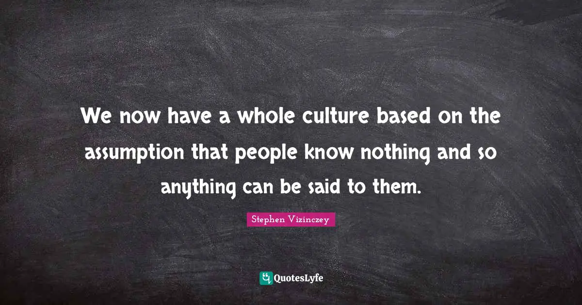 We now have a whole culture based on the assumption that people know nothing and so anything can be said to them.