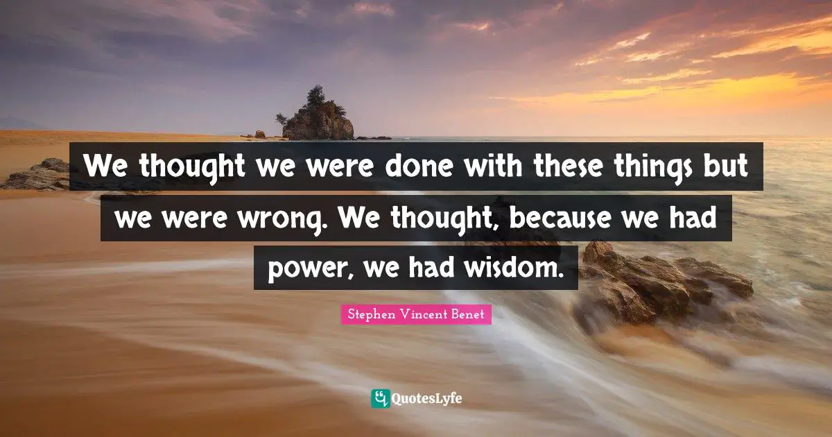 We thought we were done with these things but we were wrong. We thought, because we had power, we had wisdom.