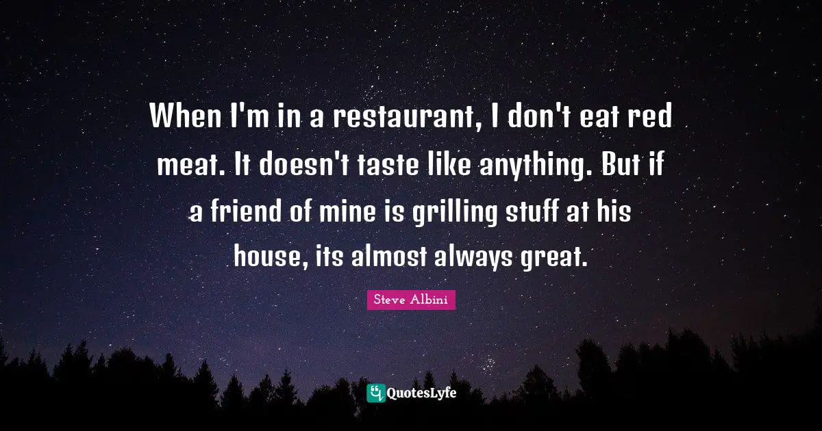 When I'm in a restaurant, I don't eat red meat. It doesn't taste like anything. But if a friend of mine is grilling stuff at his house, its almost always great.