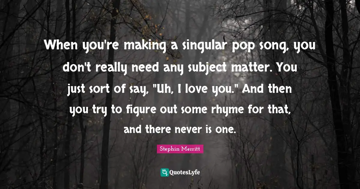 When you're making a singular pop song, you don't really need any subject matter. You just sort of say, "Uh, I love you." And then you try to figure out some rhyme for that, and there never is one.