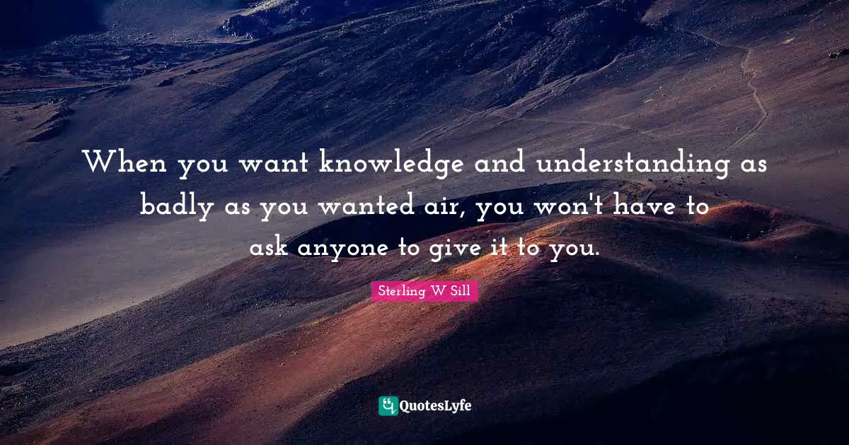 When you want knowledge and understanding as badly as you wanted air, you won't have to ask anyone to give it to you.