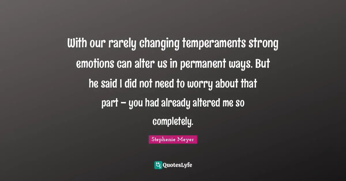 With our rarely changing temperaments strong emotions can alter us in permanent ways. But he said I did not need to worry about that part – you had already altered me so completely.
