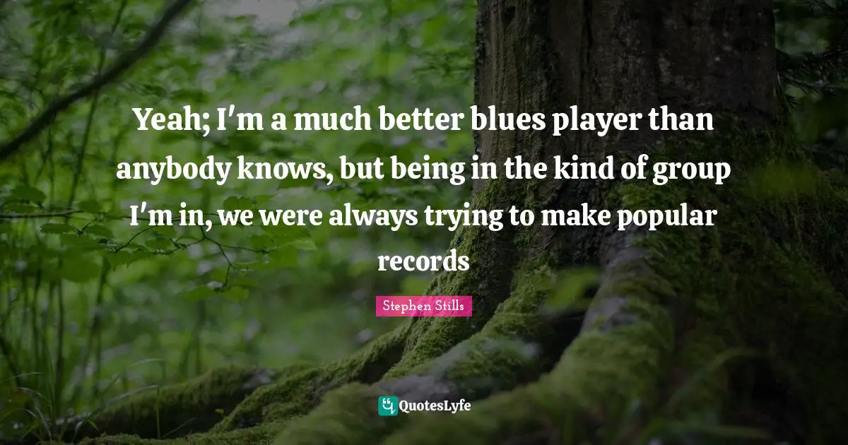 Stephen Stills Quotes: "Yeah; I'm a much better blues player than anybody knows, but being in the kind of group I'm in, we were always trying to make popular records"