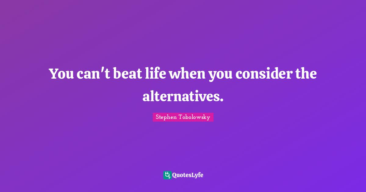 You can't beat life when you consider the alternatives.