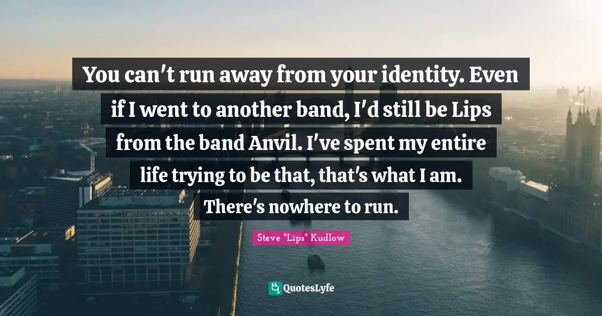 You can't run away from your identity. Even if I went to another band, I'd still be Lips from the band Anvil. I've spent my entire life trying to be that, that's what I am. There's nowhere to run.