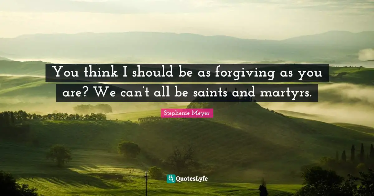 You think I should be as forgiving as you are? We can’t all be saints and martyrs.