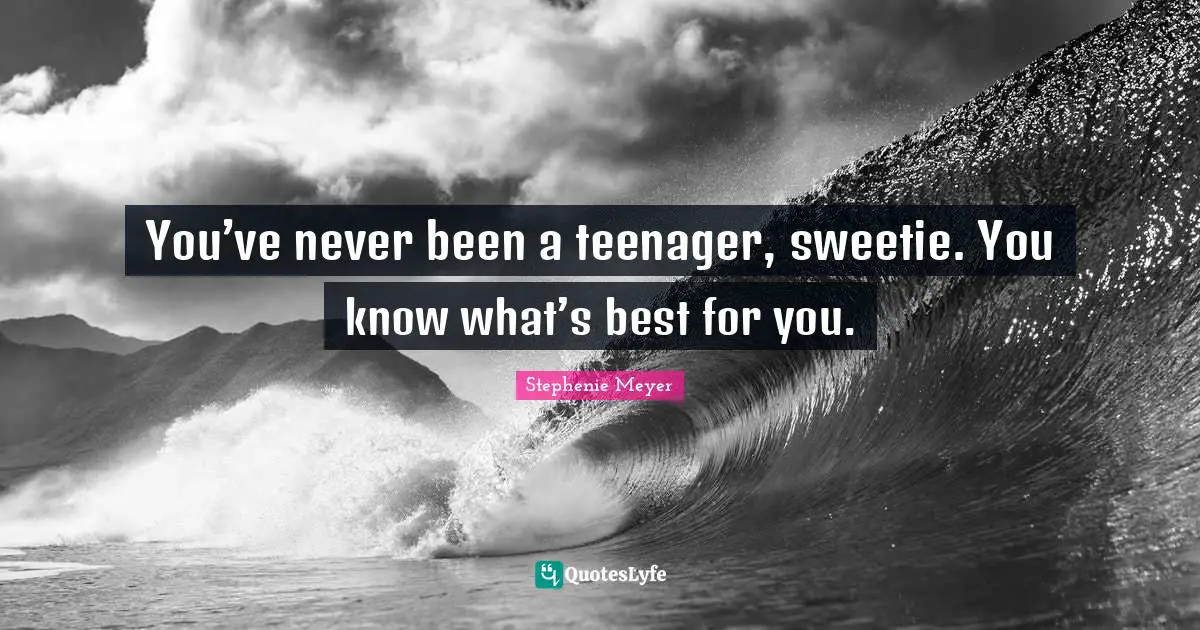 You’ve never been a teenager, sweetie. You know what’s best for you.