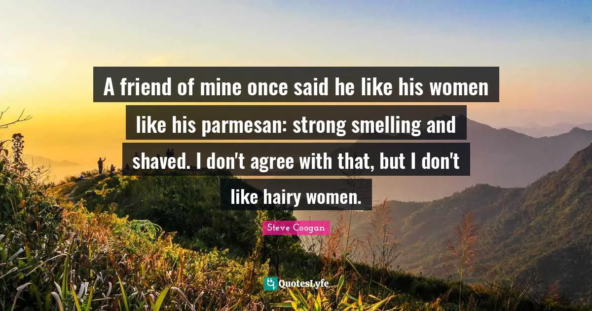 A friend of mine once said he like his women like his parmesan: strong smelling and shaved. I don't agree with that, but I don't like hairy women.