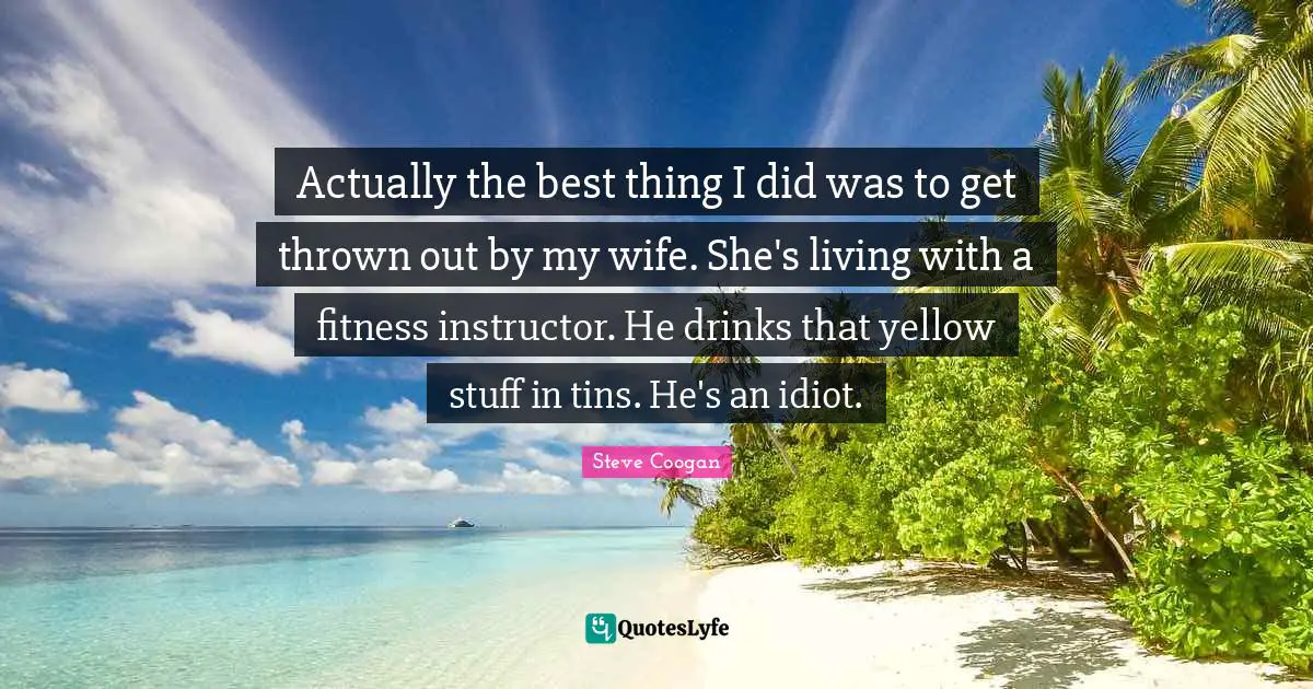 Actually the best thing I did was to get thrown out by my wife. She's living with a fitness instructor. He drinks that yellow stuff in tins. He's an idiot.