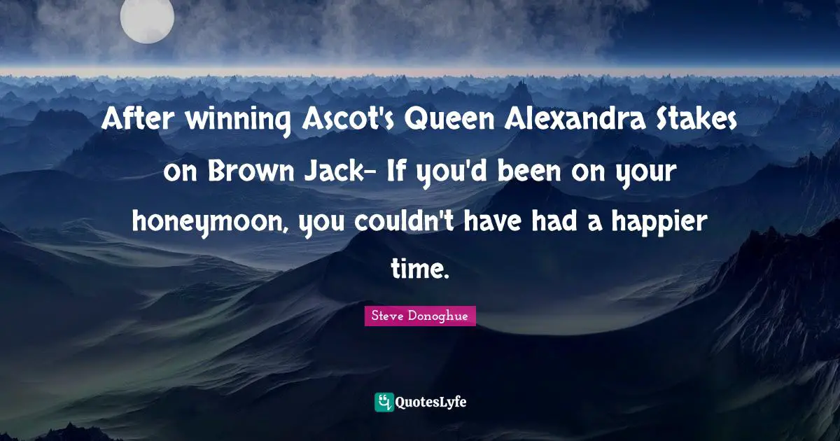 Honeymoon Quotes: "After winning Ascot's Queen Alexandra Stakes on Brown Jack- If you'd been on your honeymoon, you couldn't have had a happier time."