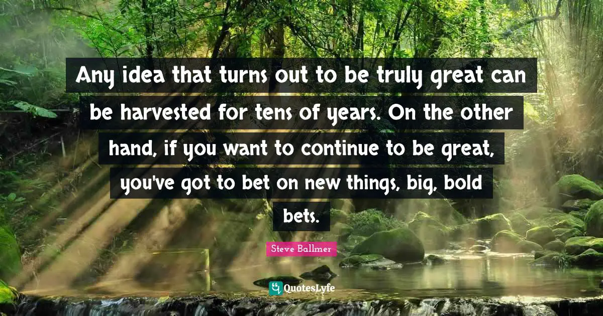 Any idea that turns out to be truly great can be harvested for tens of years. On the other hand, if you want to continue to be great, you've got to bet on new things, big, bold bets.