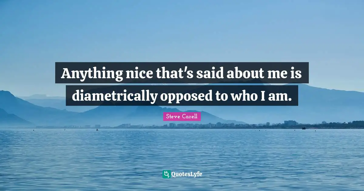 Anything nice that's said about me is diametrically opposed to who I am.