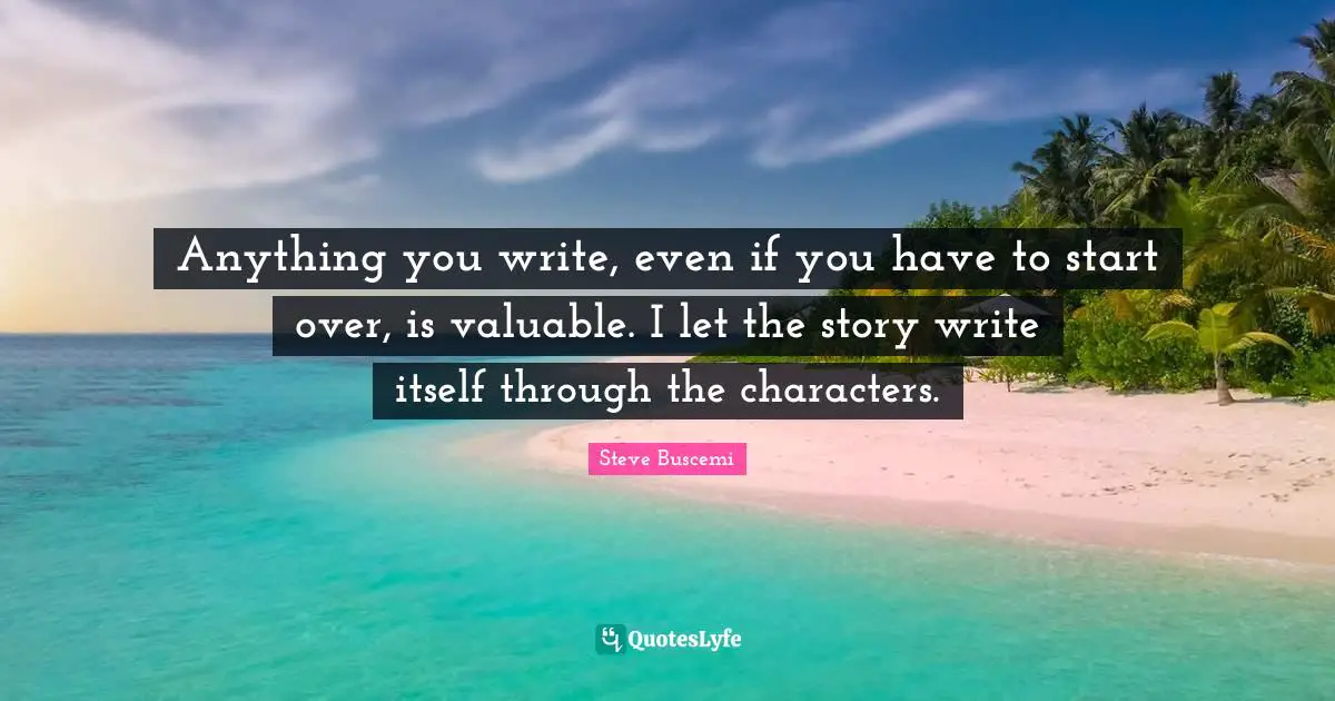 Anything you write, even if you have to start over, is valuable. I let the story write itself through the characters.