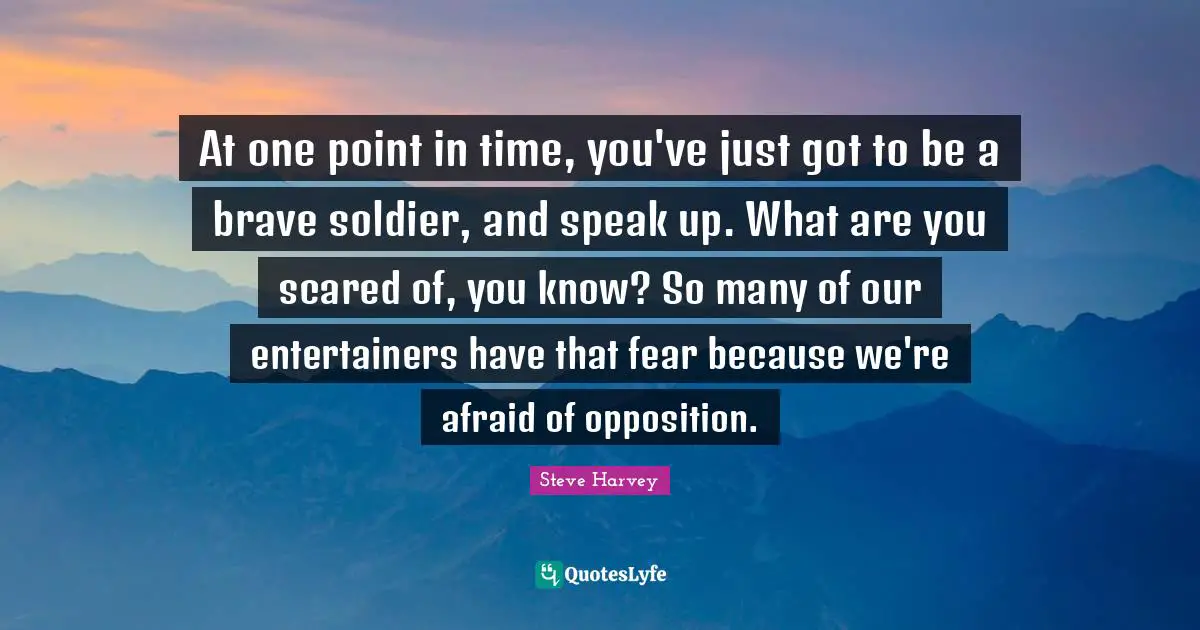 At one point in time, you've just got to be a brave soldier, and speak up. What are you scared of, you know? So many of our entertainers have that fear because we're afraid of opposition.