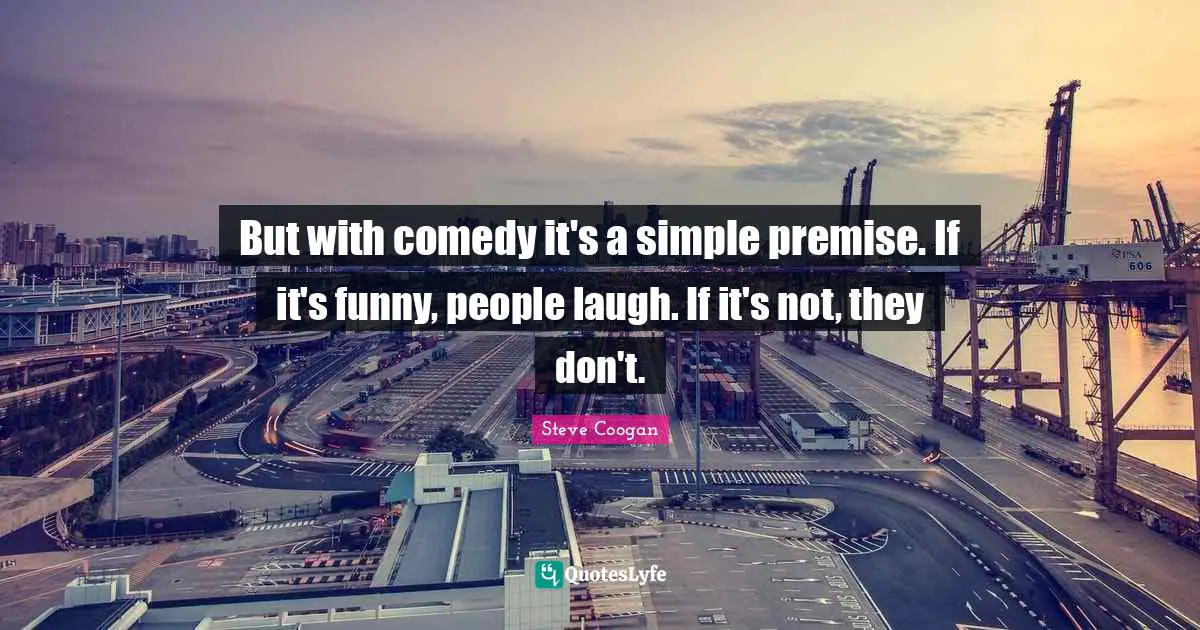 But with comedy it's a simple premise. If it's funny, people laugh. If it's not, they don't.
