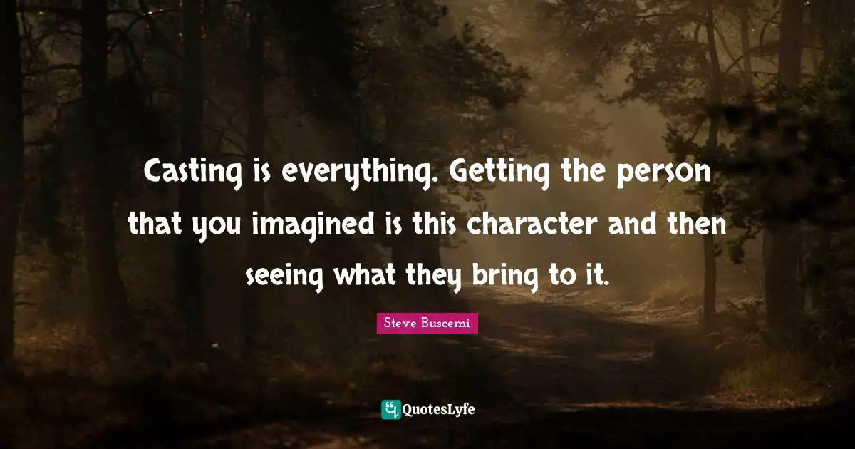 Casting is everything. Getting the person that you imagined is this character and then seeing what they bring to it.