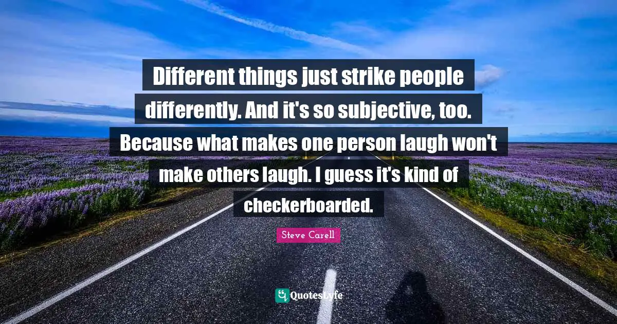 Different things just strike people differently. And it's so subjective, too. Because what makes one person laugh won't make others laugh. I guess it's kind of checkerboarded.
