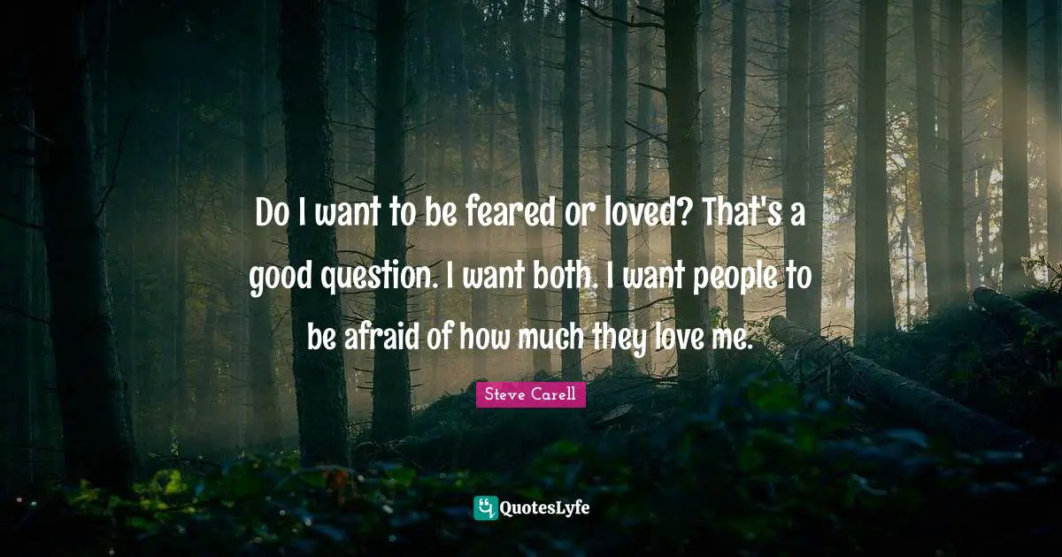 Do I want to be feared or loved? That's a good question. I want both. I want people to be afraid of how much they love me.