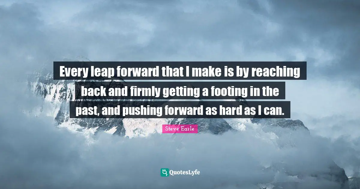 Every leap forward that I make is by reaching back and firmly getting a footing in the past, and pushing forward as hard as I can.