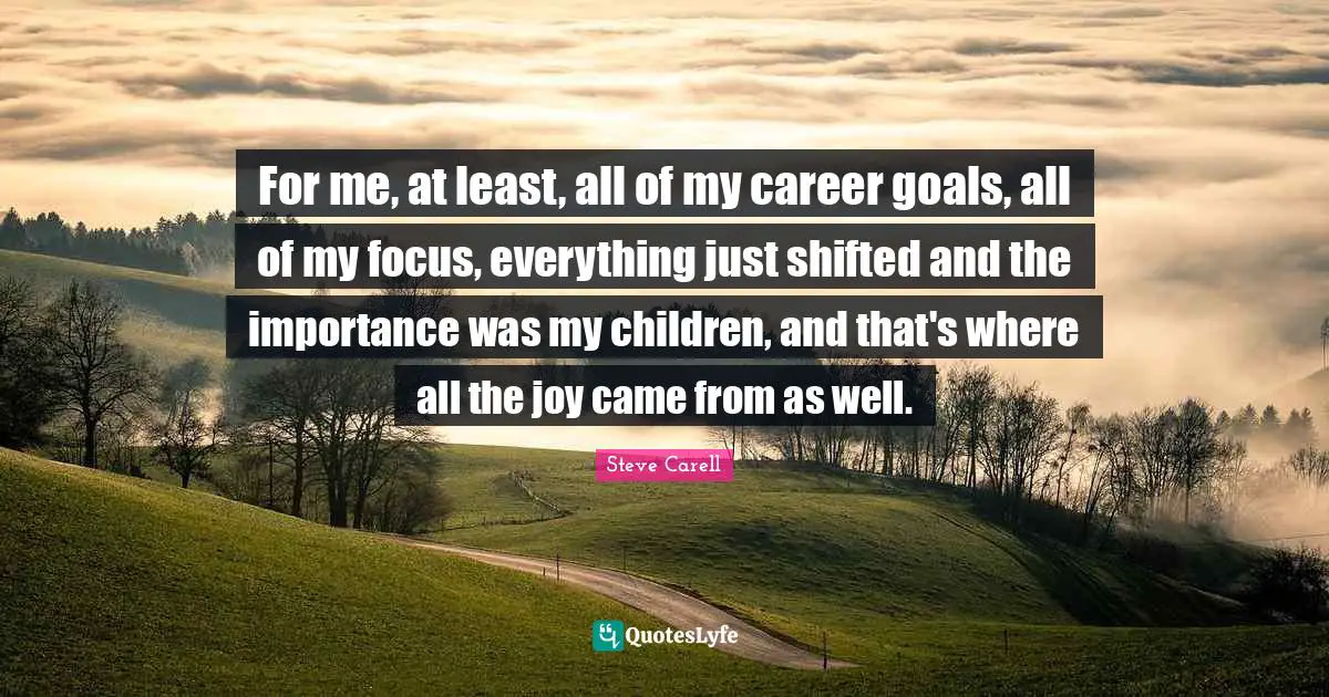 For me, at least, all of my career goals, all of my focus, everything just shifted and the importance was my children, and that's where all the joy came from as well.
